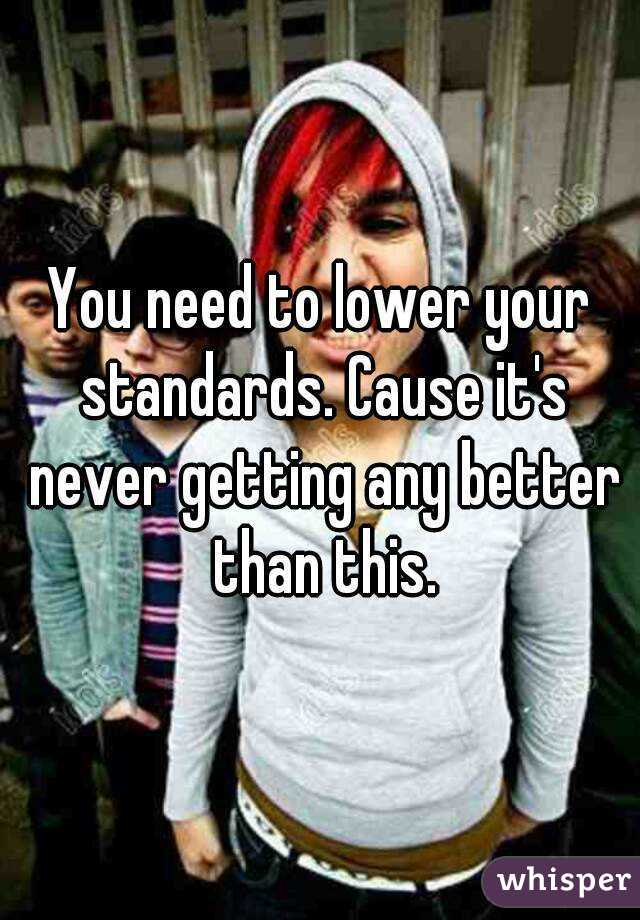 You need to lower your standards. Cause it's never getting any better than this.