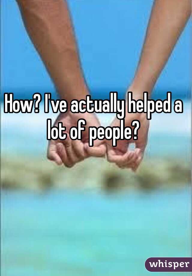 How? I've actually helped a lot of people?