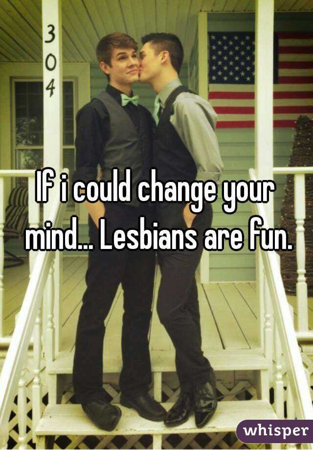 If i could change your mind... Lesbians are fun.