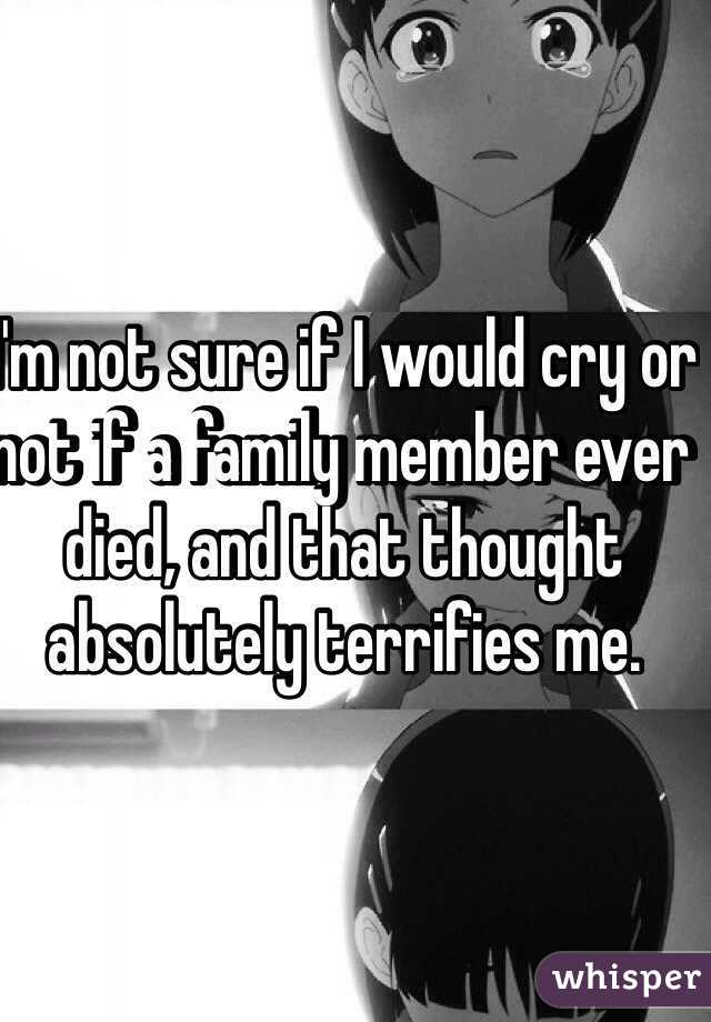 I'm not sure if I would cry or not if a family member ever died, and that thought absolutely terrifies me. 