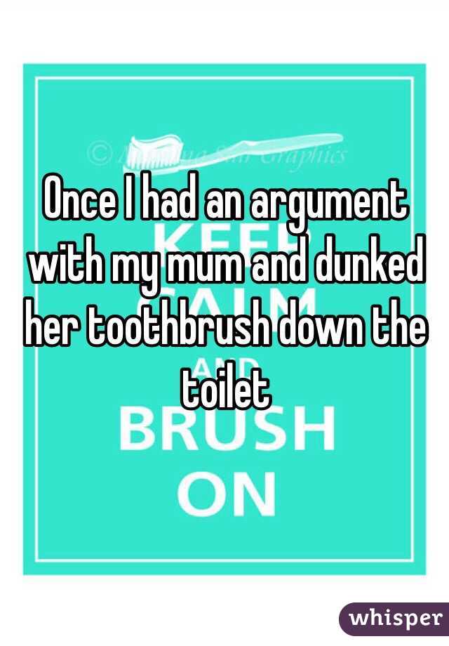 Once I had an argument with my mum and dunked her toothbrush down the toilet 