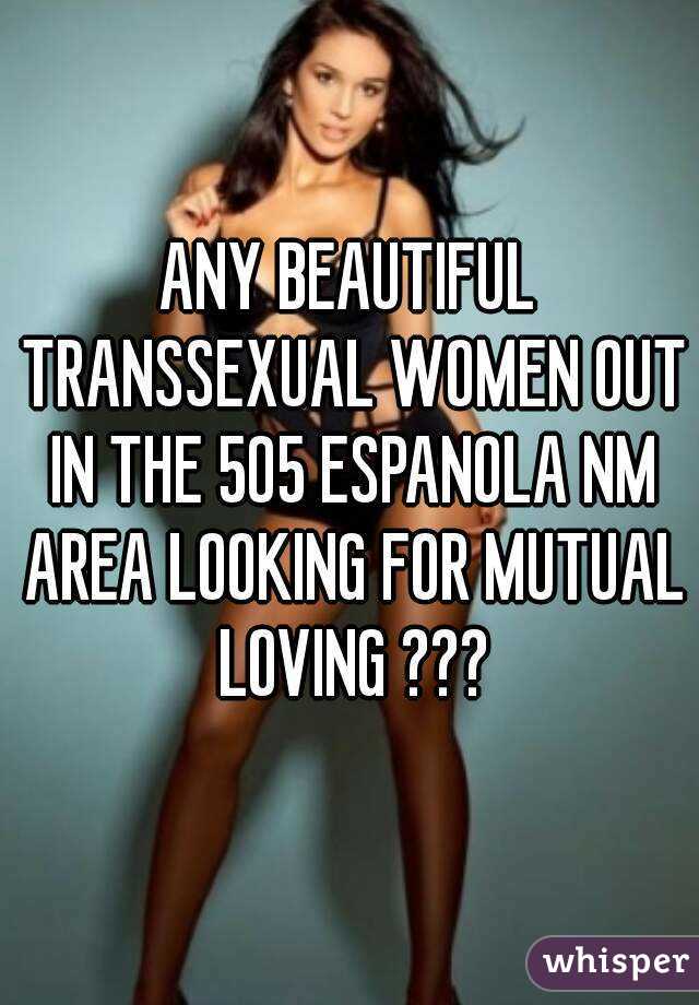 ANY BEAUTIFUL TRANSSEXUAL WOMEN OUT IN THE 505 ESPANOLA NM AREA LOOKING FOR MUTUAL LOVING ???