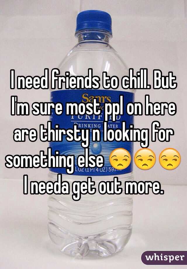 I need friends to chill. But I'm sure most ppl on here are thirsty n looking for something else 😒😒😒 I needa get out more.