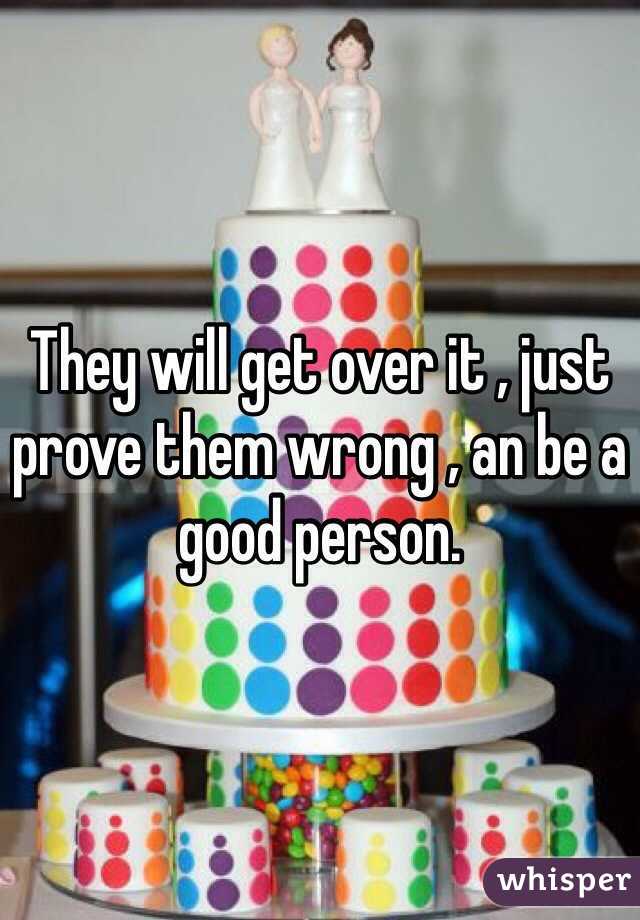 They will get over it , just prove them wrong , an be a good person. 