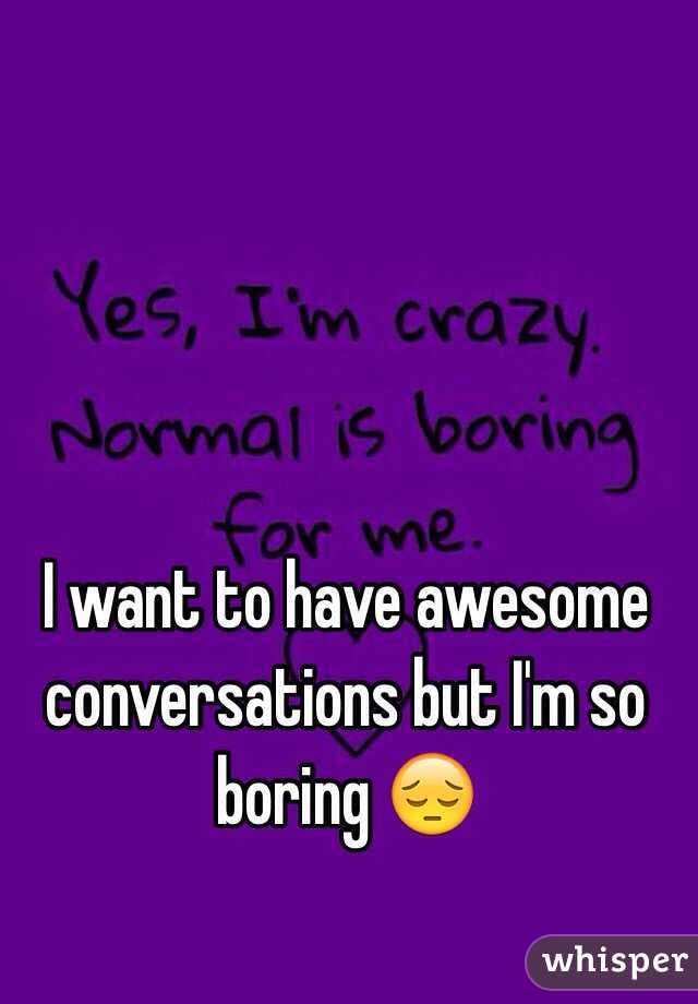 I want to have awesome conversations but I'm so boring 😔