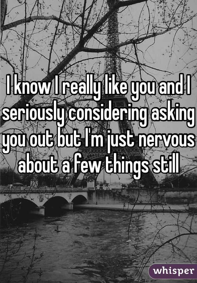 I know I really like you and I seriously considering asking you out but I'm just nervous about a few things still 