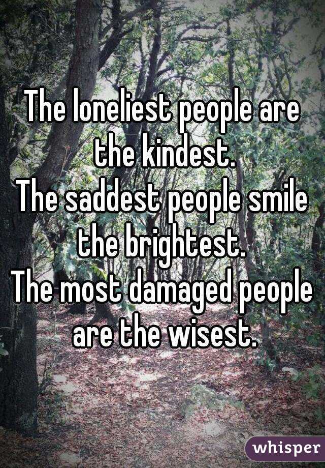 The loneliest people are the kindest.
The saddest people smile the brightest. 
The most damaged people are the wisest.
