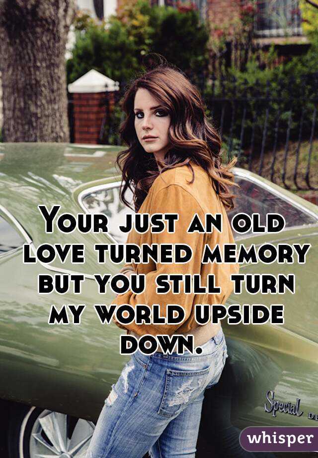 Your just an old love turned memory but you still turn my world upside down. 