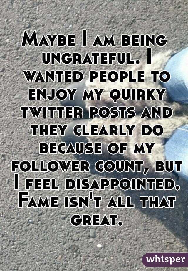 Maybe I am being ungrateful. I wanted people to enjoy my quirky twitter posts and they clearly do because of my follower count, but I feel disappointed. Fame isn't all that great.