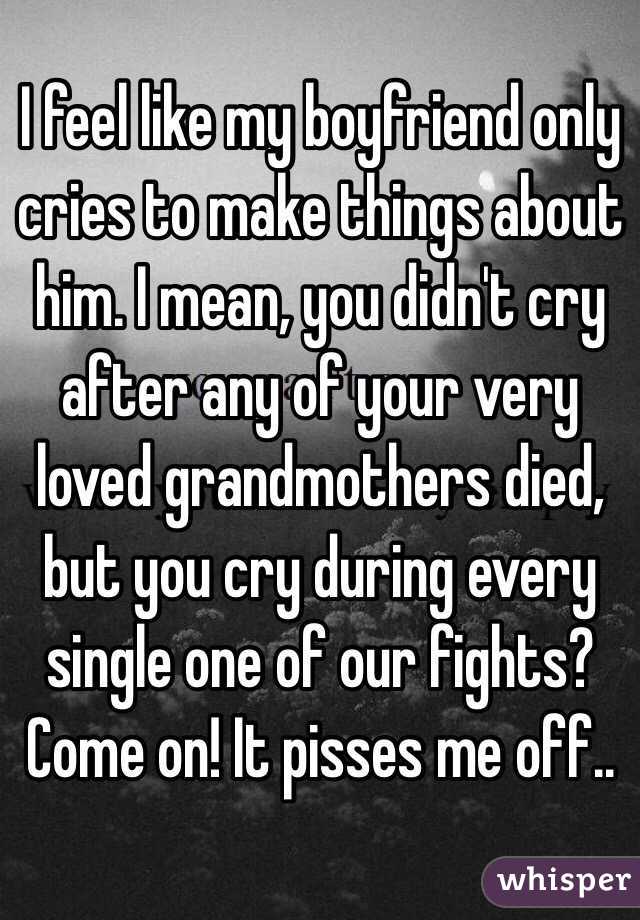 I feel like my boyfriend only cries to make things about him. I mean, you didn't cry after any of your very loved grandmothers died, but you cry during every single one of our fights? Come on! It pisses me off..
