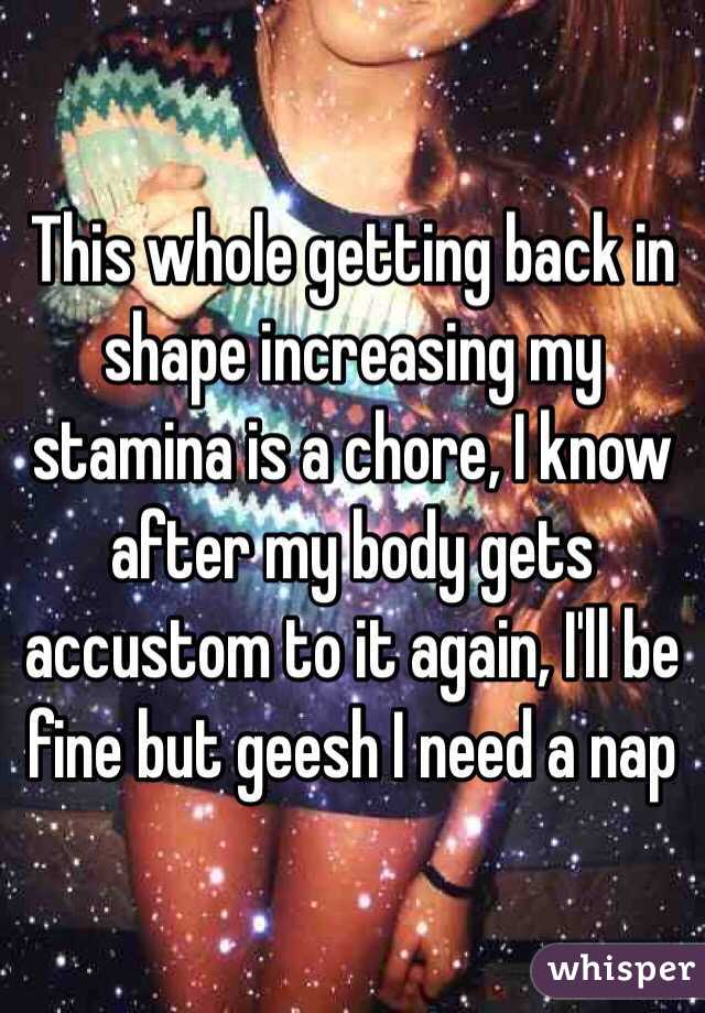 This whole getting back in shape increasing my stamina is a chore, I know after my body gets accustom to it again, I'll be fine but geesh I need a nap