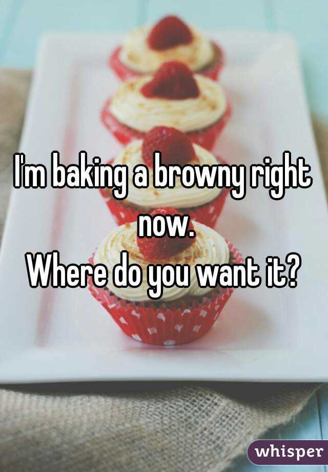 I'm baking a browny right now.
Where do you want it?