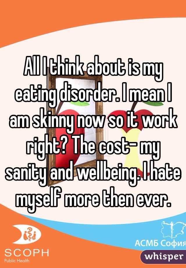 All I think about is my eating disorder. I mean I am skinny now so it work right? The cost- my sanity and wellbeing. I hate myself more then ever. 