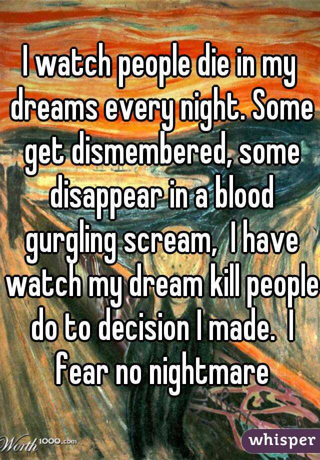 I watch people die in my dreams every night. Some get dismembered, some disappear in a blood gurgling scream,  I have watch my dream kill people do to decision I made.  I fear no nightmare