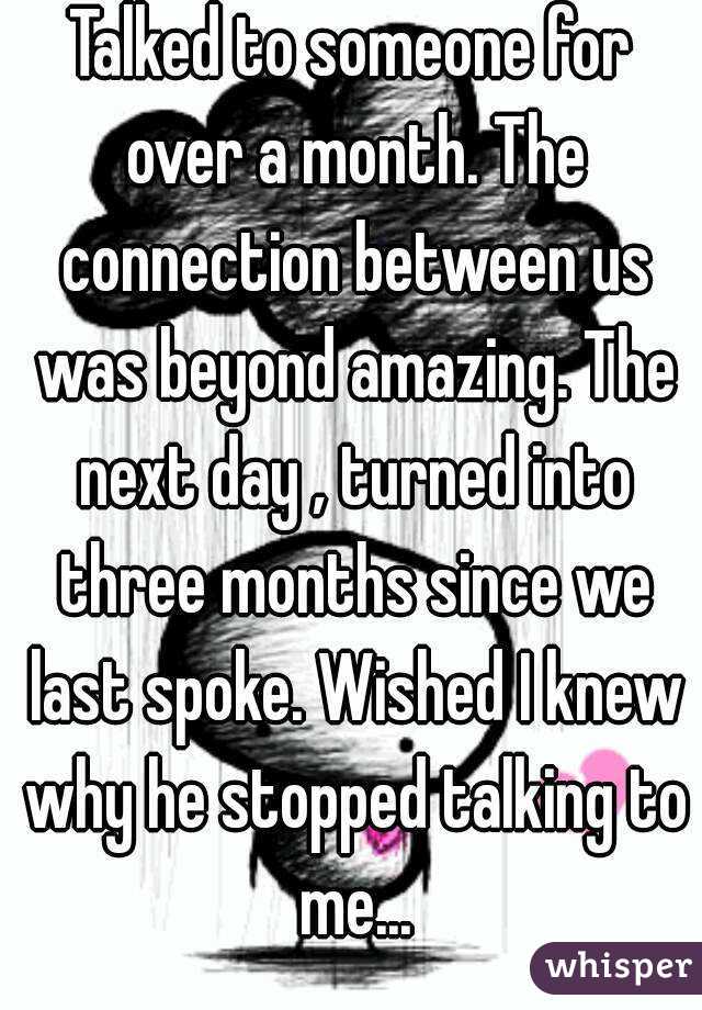 Talked to someone for over a month. The connection between us was beyond amazing. The next day , turned into three months since we last spoke. Wished I knew why he stopped talking to me...


