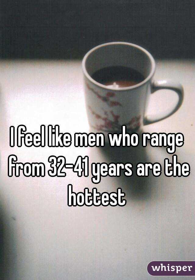 I feel like men who range from 32-41 years are the hottest 