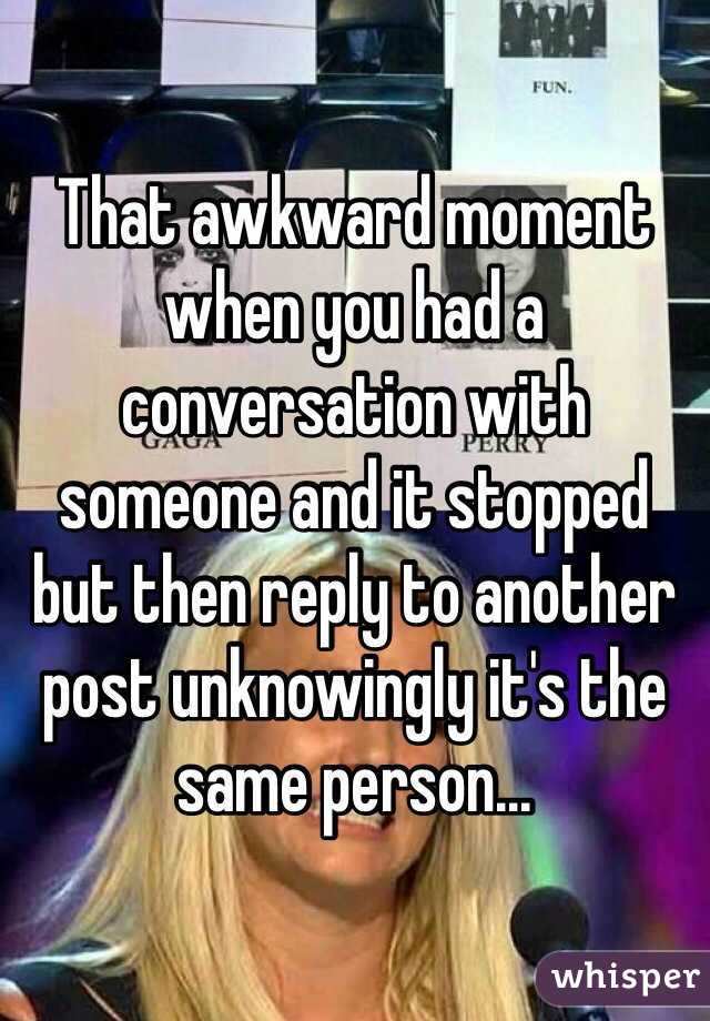 That awkward moment when you had a conversation with someone and it stopped but then reply to another post unknowingly it's the same person...