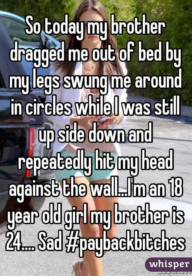 So today my brother dragged me out of bed by my legs swung me around in circles while I was still up side down and repeatedly hit my head against the wall...I'm an 18 year old girl my brother is 24.... Sad #paybackbitches