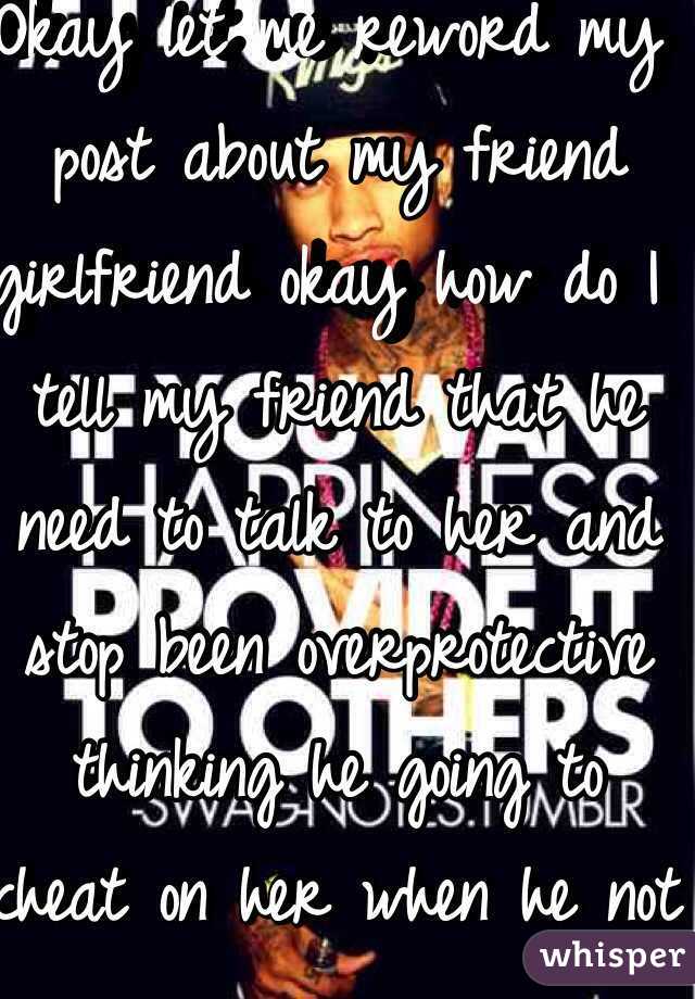 Okay let me reword my post about my friend girlfriend okay how do I tell my friend that he need to talk to her and stop been overprotective thinking he going to cheat on her when he not 