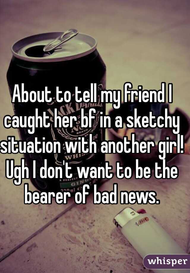 About to tell my friend I caught her bf in a sketchy situation with another girl! Ugh I don't want to be the bearer of bad news. 