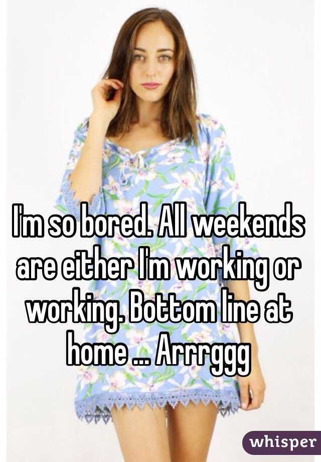 I'm so bored. All weekends are either I'm working or working. Bottom line at home ... Arrrggg