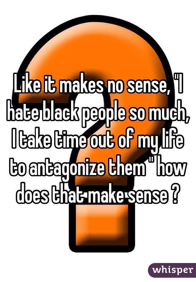 Like it makes no sense, "I hate black people so much, I take time out of my life to antagonize them " how does that make sense ?