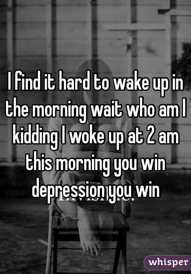 I find it hard to wake up in the morning wait who am I kidding I woke up at 2 am this morning you win depression you win