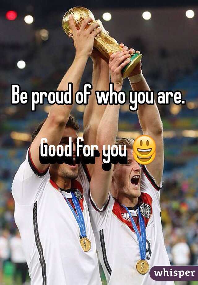 Be proud of who you are. 

Good for you 😃