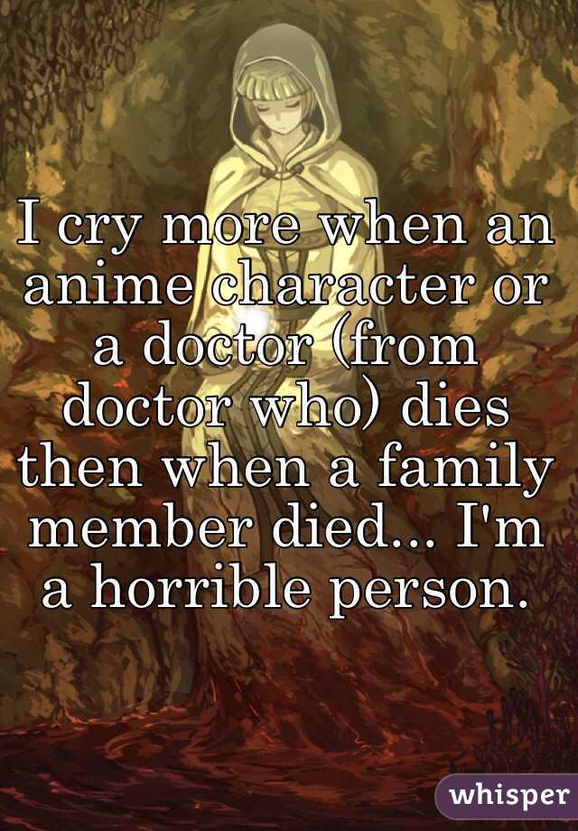 I cry more when an anime character or a doctor (from doctor who) dies then when a family member died... I'm a horrible person. 