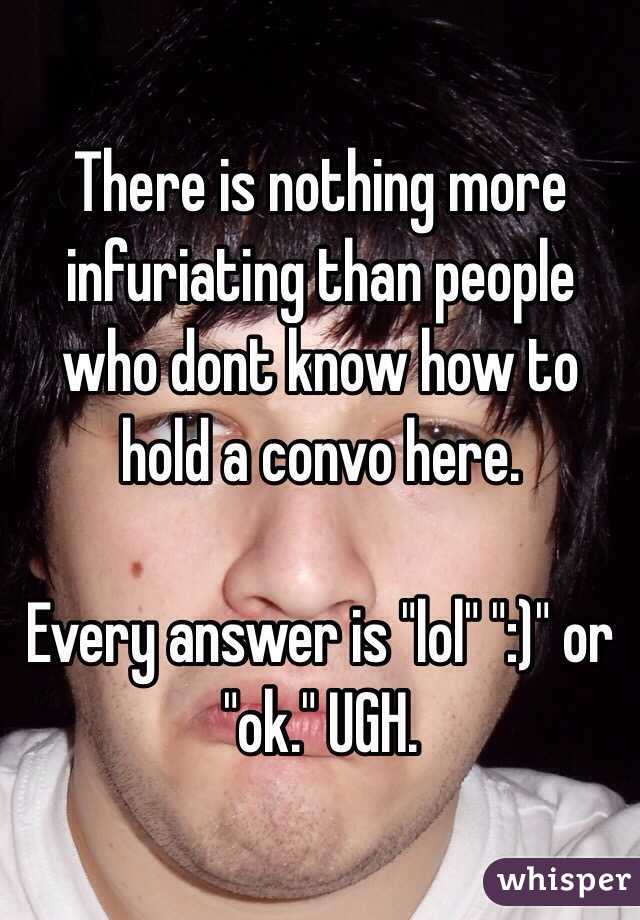 There is nothing more infuriating than people who dont know how to hold a convo here.

Every answer is "lol" ":)" or "ok." UGH.