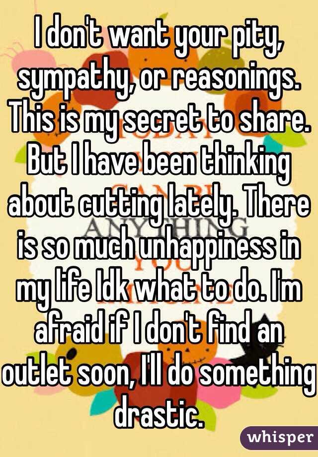 I don't want your pity, sympathy, or reasonings. This is my secret to share. But I have been thinking about cutting lately. There is so much unhappiness in my life Idk what to do. I'm afraid if I don't find an outlet soon, I'll do something drastic. 