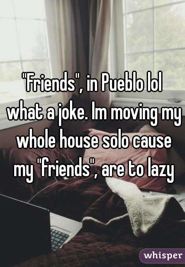 "Friends", in Pueblo lol what a joke. Im moving my whole house solo cause my "friends", are to lazy