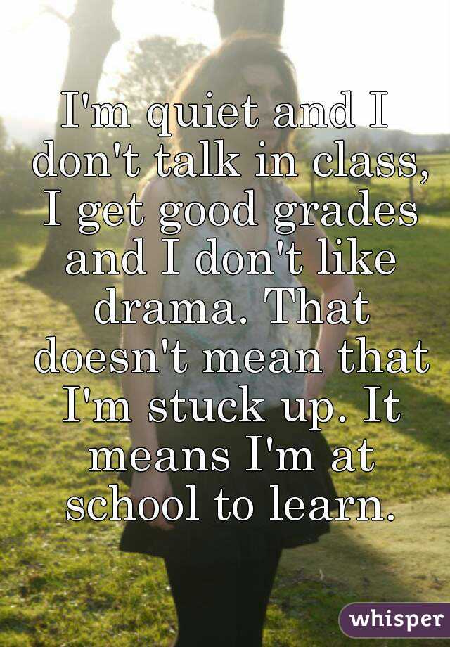 I'm quiet and I don't talk in class, I get good grades and I don't like drama. That doesn't mean that I'm stuck up. It means I'm at school to learn.