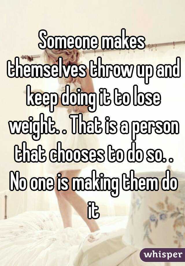 Someone makes themselves throw up and keep doing it to lose weight. . That is a person that chooses to do so. . No one is making them do it