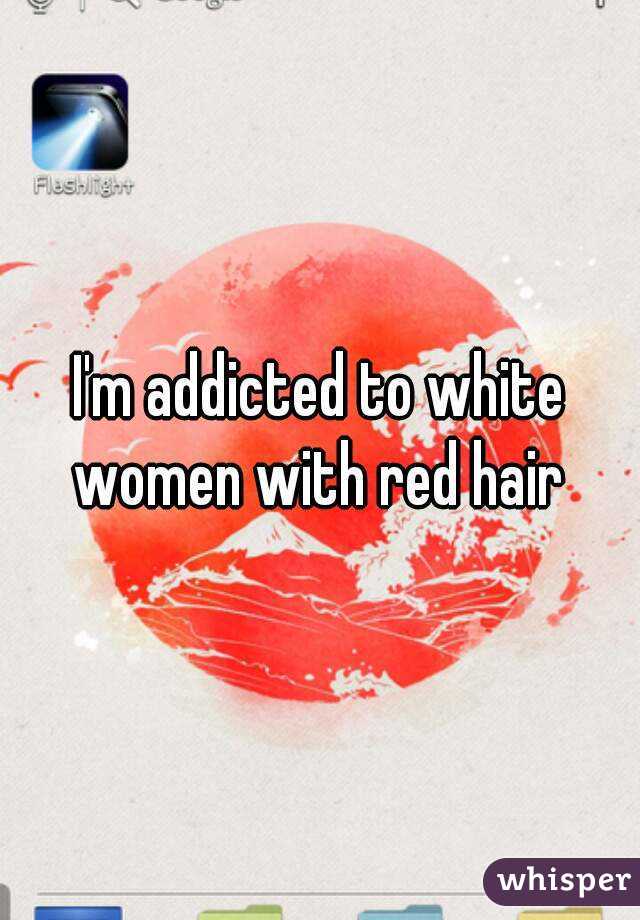 I'm addicted to white women with red hair 