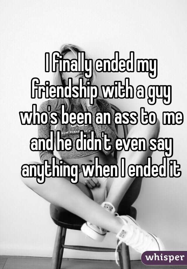 I finally ended my friendship with a guy who's been an ass to  me  and he didn't even say anything when I ended it