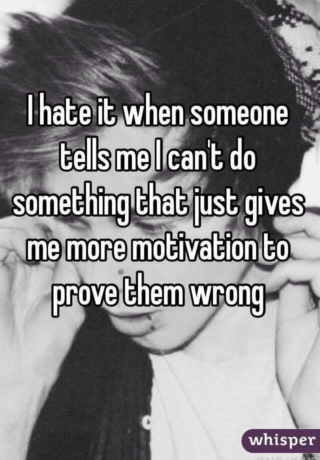 I hate it when someone tells me I can't do something that just gives me more motivation to prove them wrong 