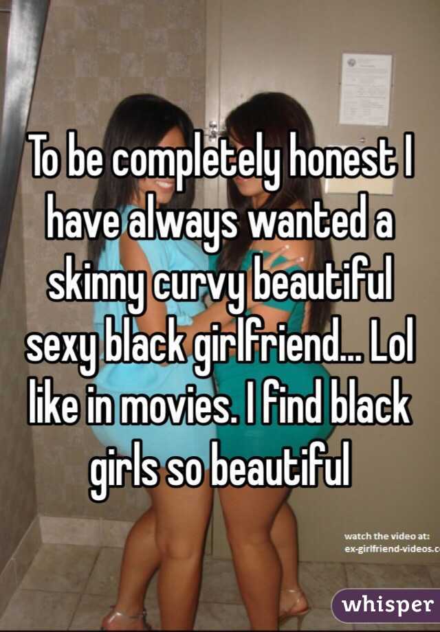 To be completely honest I have always wanted a skinny curvy beautiful sexy black girlfriend... Lol like in movies. I find black girls so beautiful 