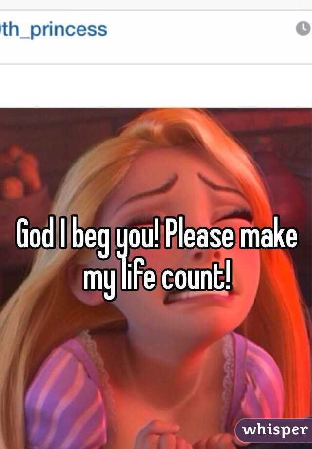 God I beg you! Please make my life count!