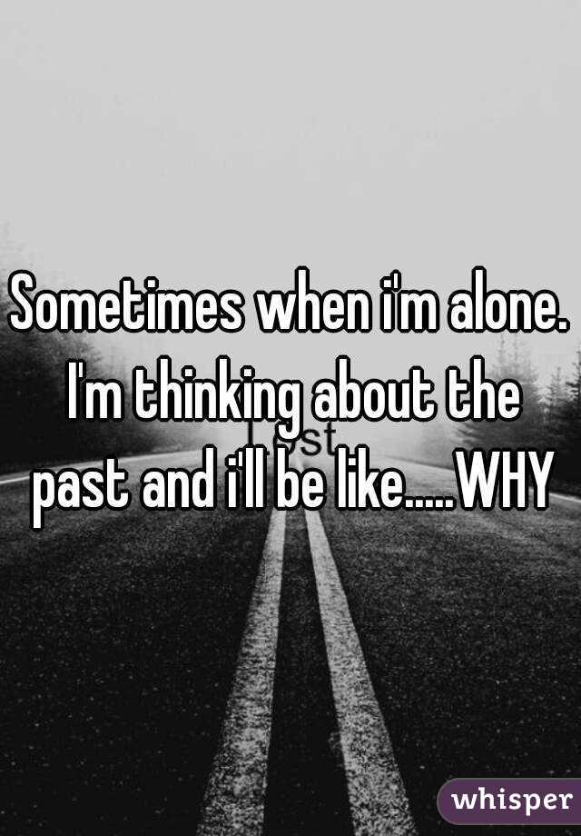 Sometimes when i'm alone. I'm thinking about the past and i'll be like.....WHY