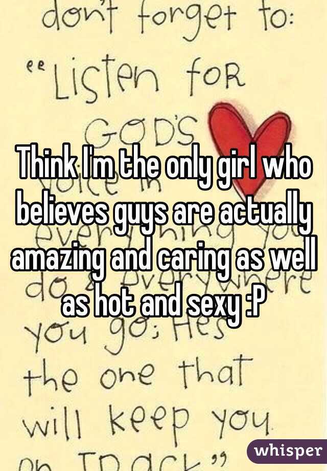 Think I'm the only girl who believes guys are actually amazing and caring as well as hot and sexy :P