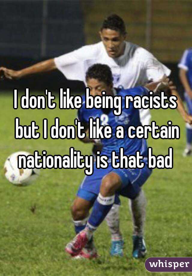 I don't like being racists but I don't like a certain nationality is that bad 