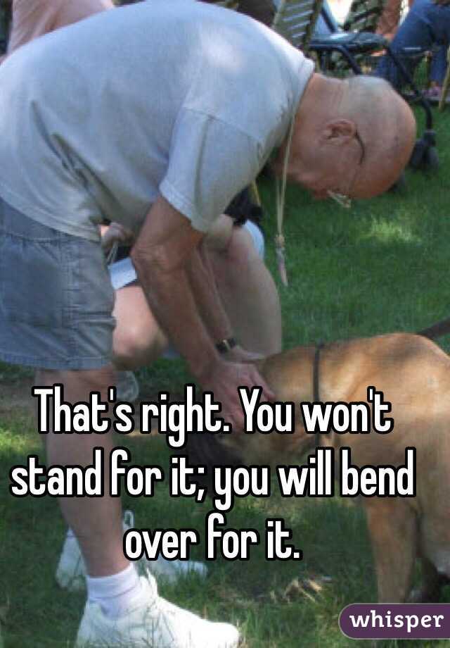 That's right. You won't stand for it; you will bend over for it.