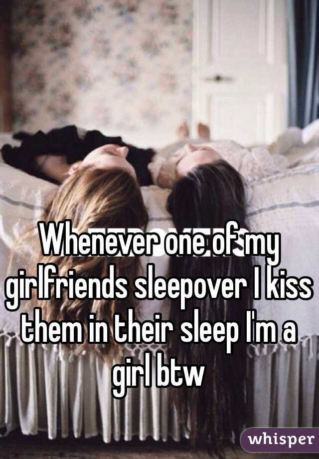 Whenever one of my girlfriends sleepover I kiss them in their sleep I'm a girl btw