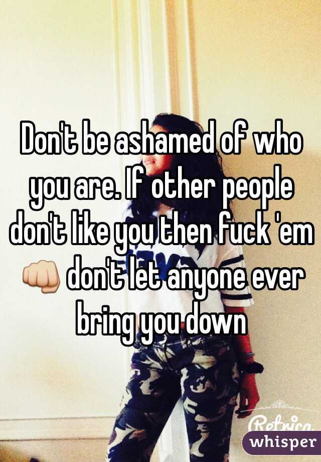 Don't be ashamed of who you are. If other people don't like you then fuck 'em 👊 don't let anyone ever bring you down 