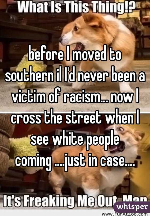 before I moved to southern il I'd never been a victim of racism... now I cross the street when I see white people coming ....just in case....