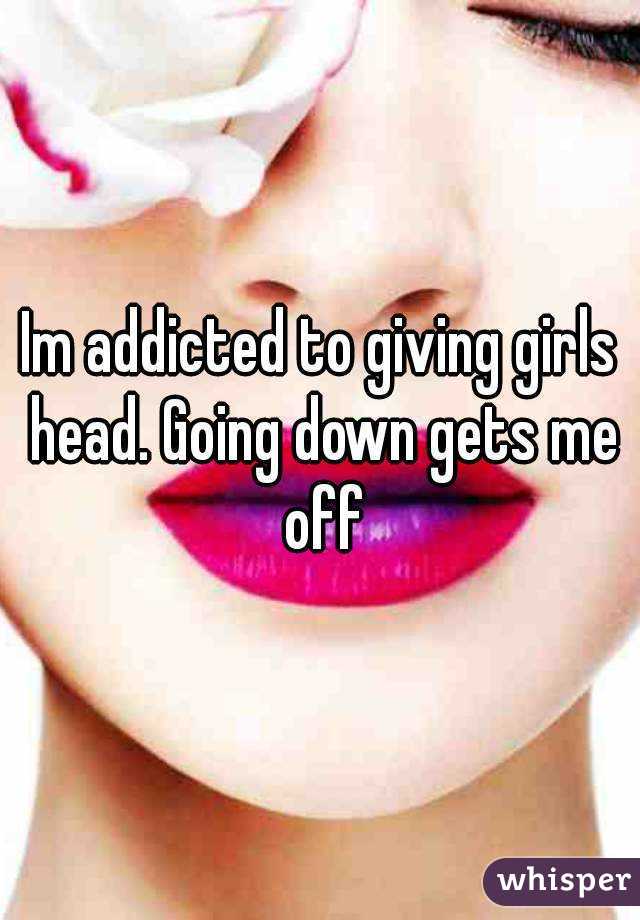 Im addicted to giving girls head. Going down gets me off