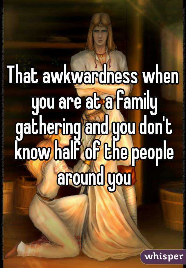 That awkwardness when you are at a family gathering and you don't know half of the people around you