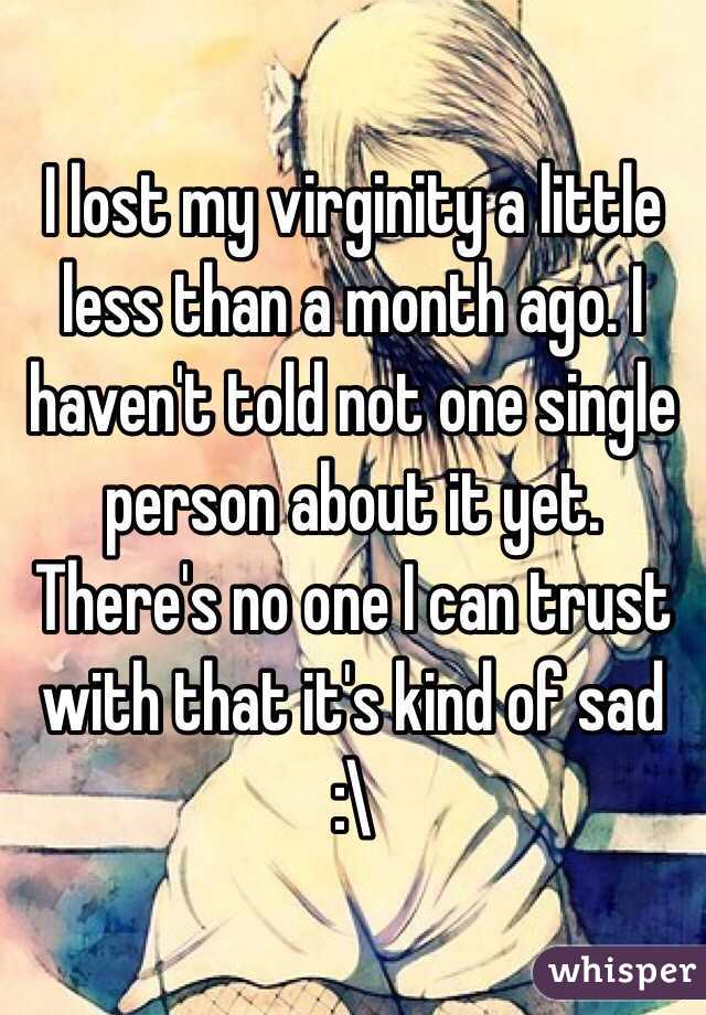 I lost my virginity a little less than a month ago. I haven't told not one single person about it yet. There's no one I can trust with that it's kind of sad     
:\