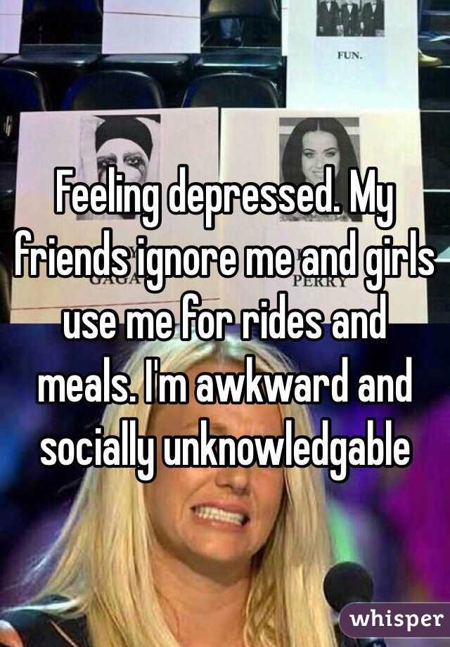 Feeling depressed. My friends ignore me and girls use me for rides and meals. I'm awkward and socially unknowledgable 